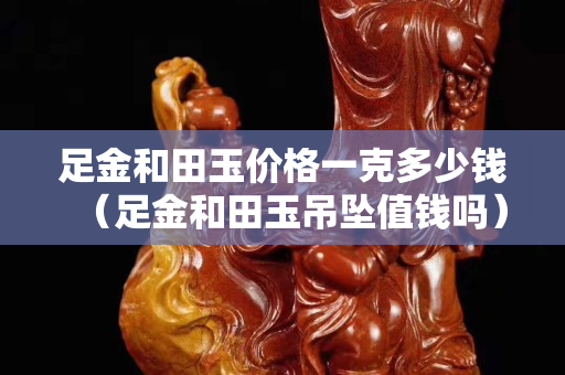 足金和田玉價格一克多少錢（足金和田玉吊墜值錢嗎）