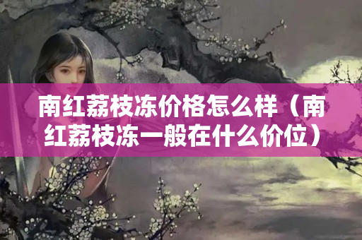 南紅荔枝凍價格怎么樣（南紅荔枝凍一般在什么價位）