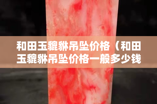 和田玉貔貅吊墜價(jià)格（和田玉貔貅吊墜價(jià)格一般多少錢）
