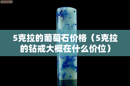 5克拉的葡萄石價格（5克拉的鉆戒大概在什么價位）