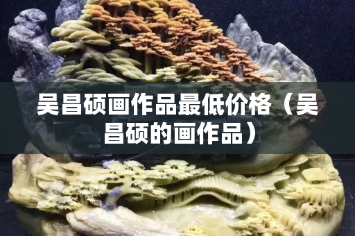 吳昌碩畫作品最低價(jià)格（吳昌碩的畫作品）
