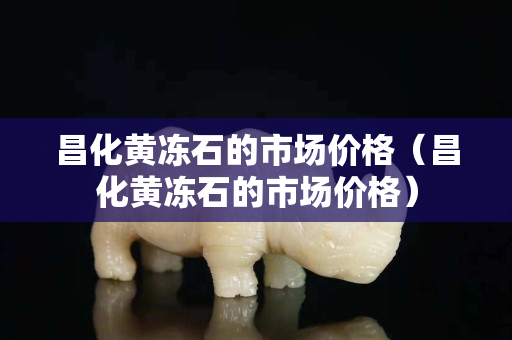 昌化黃凍石的市場(chǎng)價(jià)格（昌化黃凍石的市場(chǎng)價(jià)格）
