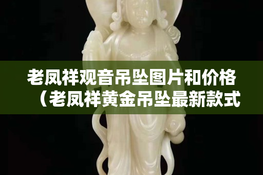 老鳳祥觀音吊墜圖片和價格（老鳳祥黃金吊墜最新款式圖片）