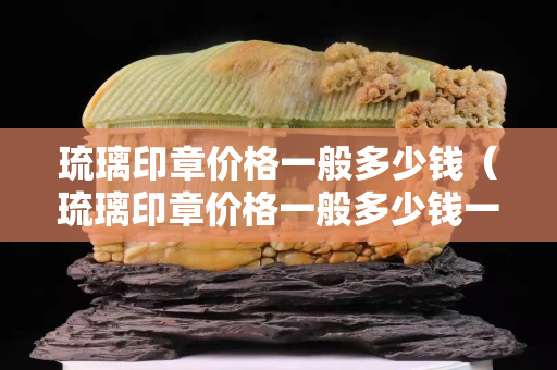 琉璃印章價格一般多少錢（琉璃印章價格一般多少錢一枚）