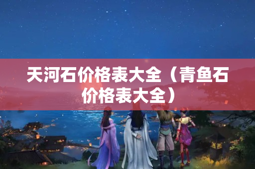 天河石價(jià)格表大全（青魚石價(jià)格表大全）