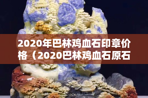 2020年巴林雞血石印章價(jià)格（2020巴林雞血石原石價(jià)格行情）