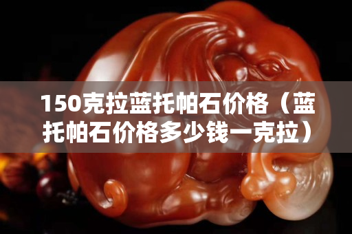150克拉藍(lán)托帕石價(jià)格（藍(lán)托帕石價(jià)格多少錢(qián)一克拉）