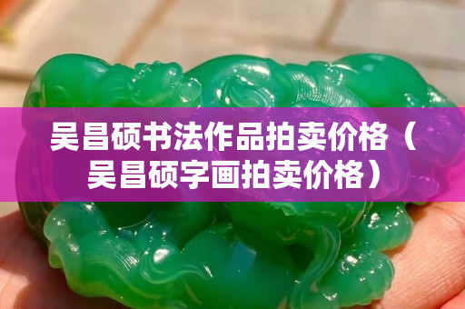 吳昌碩書法作品拍賣價格（吳昌碩字畫拍賣價格）