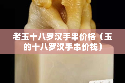 老玉十八羅漢手串價(jià)格（玉的十八羅漢手串價(jià)錢）