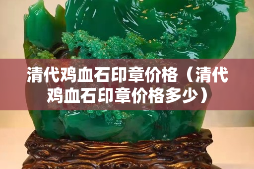 清代雞血石印章價格（清代雞血石印章價格多少）