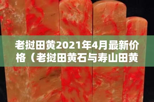 老撾田黃2021年4月最新價格（老撾田黃石與壽山田黃區(qū)別）