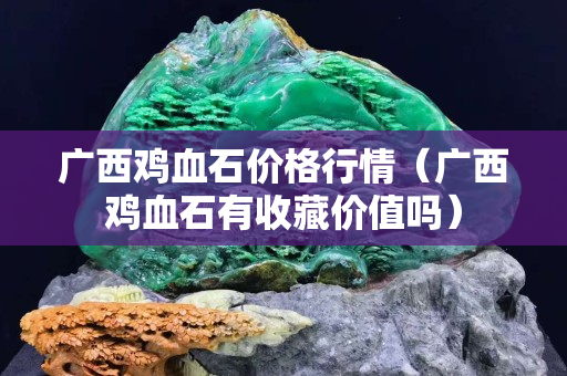 廣西雞血石價格行情（廣西雞血石有收藏價值嗎）