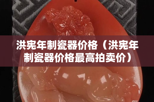 洪憲年制瓷器價(jià)格（洪憲年制瓷器價(jià)格最高拍賣價(jià)）