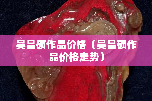 吳昌碩作品價格（吳昌碩作品價格走勢）