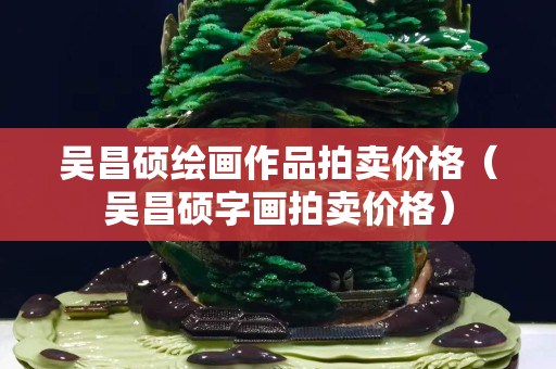 吳昌碩繪畫作品拍賣價(jià)格（吳昌碩字畫拍賣價(jià)格）