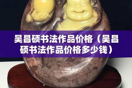 吳昌碩書法作品價格（吳昌碩書法作品價格多少錢）