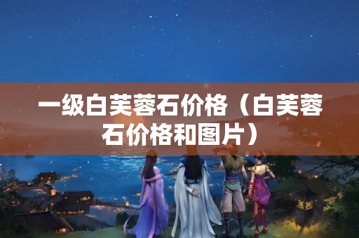 一級白芙蓉石價格（白芙蓉石價格和圖片）