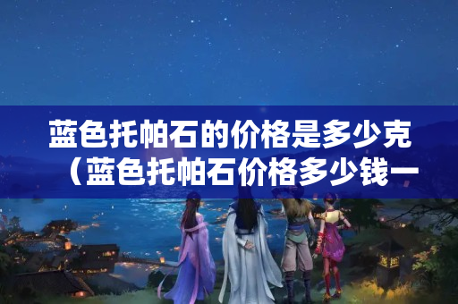 藍色托帕石的價格是多少克（藍色托帕石價格多少錢一克）