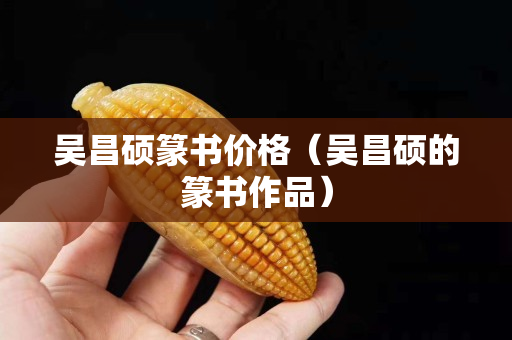 吳昌碩篆書價格（吳昌碩的篆書作品）