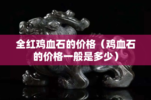 全紅雞血石的價格（雞血石的價格一般是多少）