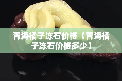 青海橘子凍石價格（青海橘子凍石價格多少）