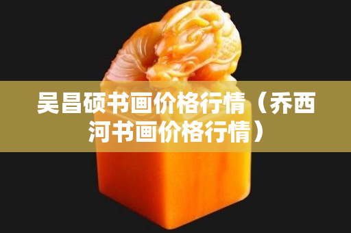 吳昌碩書畫價格行情（喬西河書畫價格行情）
