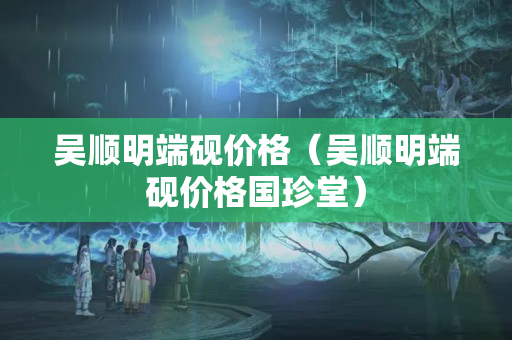 吳順明端硯價格（吳順明端硯價格國珍堂）