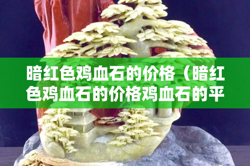 暗紅色雞血石的價格（暗紅色雞血石的價格雞血石的平安扣）