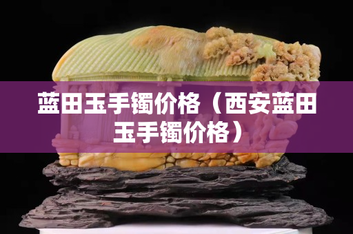 藍(lán)田玉手鐲價(jià)格（西安藍(lán)田玉手鐲價(jià)格）