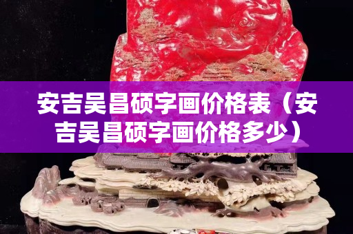 安吉吳昌碩字畫(huà)價(jià)格表（安吉吳昌碩字畫(huà)價(jià)格多少）