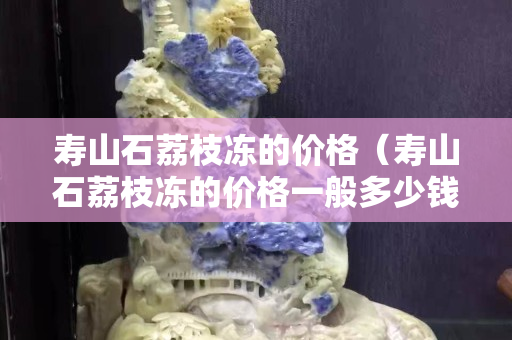 壽山石荔枝凍的價(jià)格（壽山石荔枝凍的價(jià)格一般多少錢(qián)）
