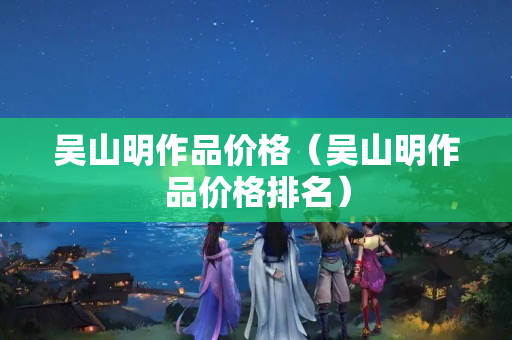 吳山明作品價(jià)格（吳山明作品價(jià)格排名）