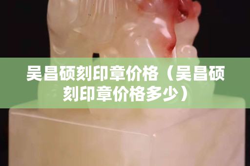 吳昌碩刻印章價格（吳昌碩刻印章價格多少）