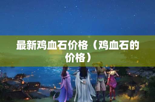 最新雞血石價格（雞血石的價格）