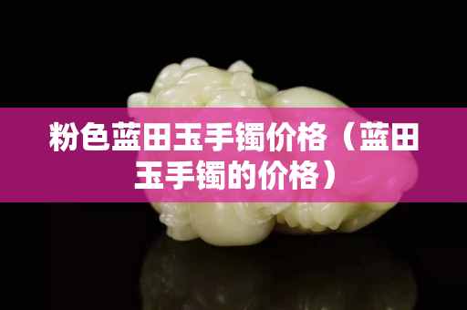 粉色藍田玉手鐲價格（藍田玉手鐲的價格）