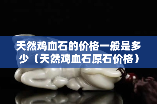 天然雞血石的價格一般是多少（天然雞血石原石價格）