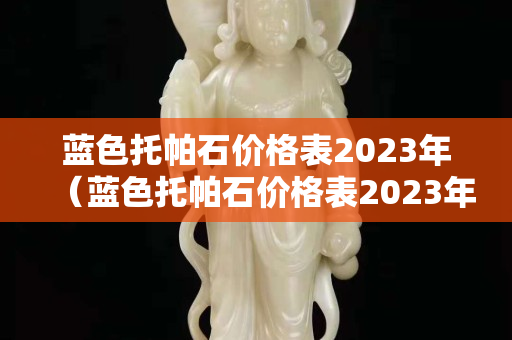 藍色托帕石價格表2023年（藍色托帕石價格表2023年）