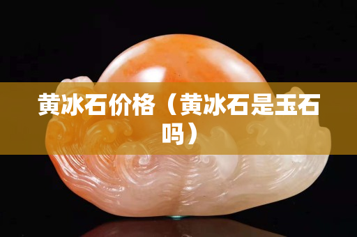 黃冰石價格（黃冰石是玉石嗎）