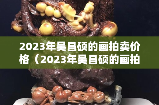 2023年吳昌碩的畫(huà)拍賣價(jià)格（2023年吳昌碩的畫(huà)拍賣價(jià)格）