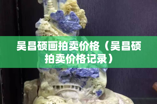 吳昌碩畫拍賣價格（吳昌碩拍賣價格記錄）
