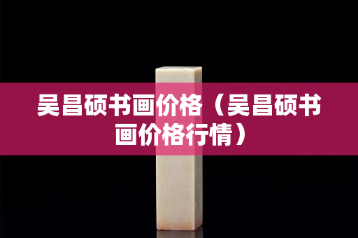 吳昌碩書畫價格（吳昌碩書畫價格行情）