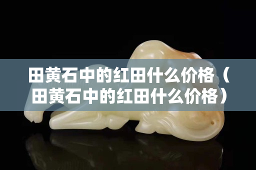 田黃石中的紅田什么價格（田黃石中的紅田什么價格）