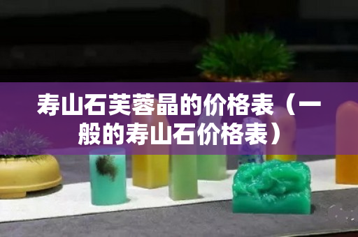 壽山石芙蓉晶的價格表（一般的壽山石價格表）