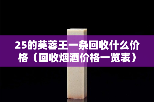 25的芙蓉王一條回收什么價格（回收煙酒價格一覽表）