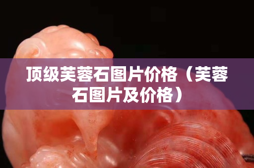 頂級芙蓉石圖片價格（芙蓉石圖片及價格）