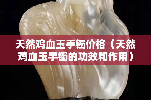 天然雞血玉手鐲價格（天然雞血玉手鐲的功效和作用）