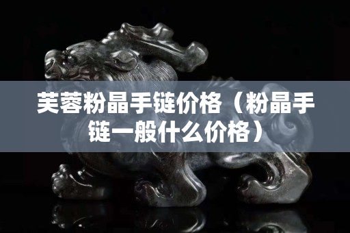 芙蓉粉晶手鏈價格（粉晶手鏈一般什么價格）