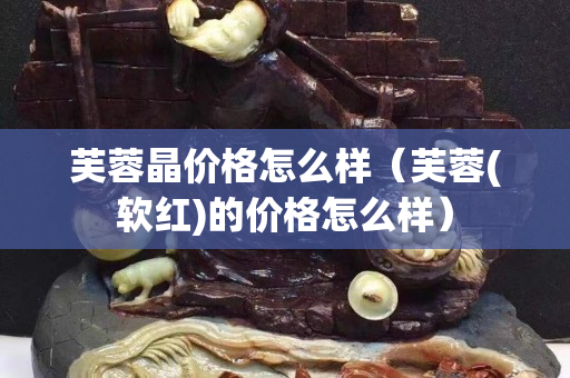 芙蓉晶價格怎么樣（芙蓉(軟紅)的價格怎么樣）