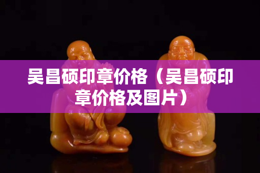 吳昌碩印章價格（吳昌碩印章價格及圖片）
