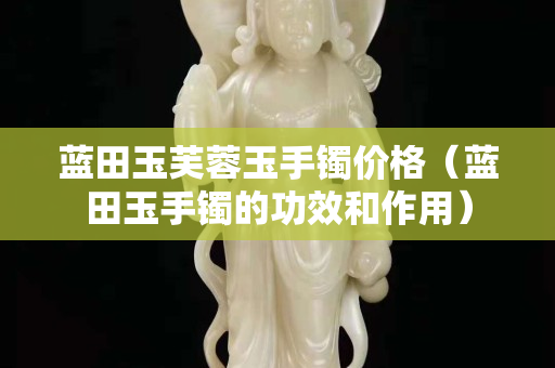 藍田玉芙蓉玉手鐲價格（藍田玉手鐲的功效和作用）